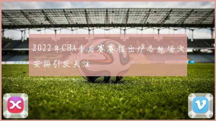 2022年CBA季后赛赛程出炉各轮场次安排引发关注