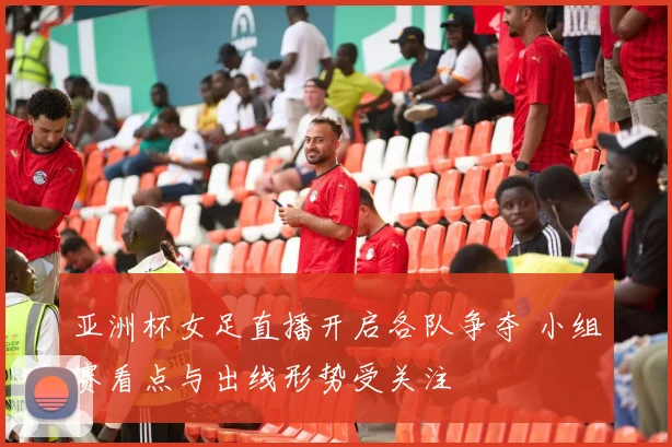 亚洲杯女足直播开启各队争夺 小组赛看点与出线形势受关注