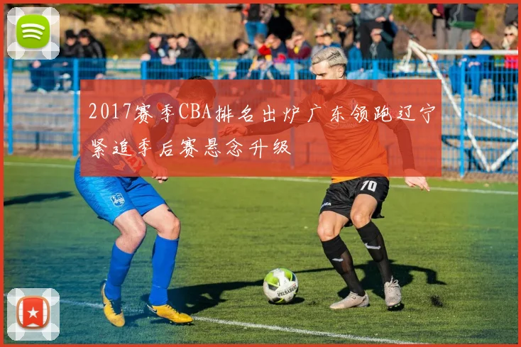 2017赛季CBA排名出炉广东领跑辽宁紧追季后赛悬念升级