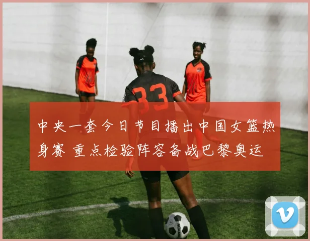 中央一套今日节目播出中国女篮热身赛 重点检验阵容备战巴黎奥运