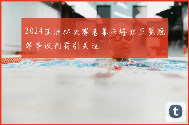 2024亚洲杯决赛落幕卡塔尔卫冕冠军争议判罚引关注