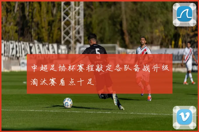 中超足协杯赛程敲定各队备战升级淘汰赛看点十足
