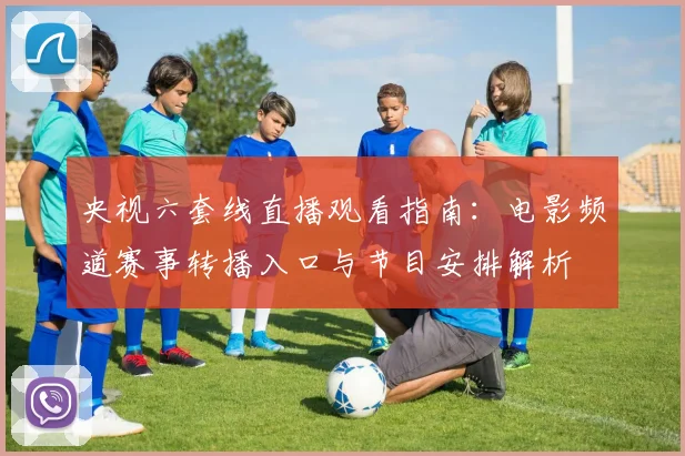 央视六套线直播观看指南:电影频道赛事转播入口与节目安排解析