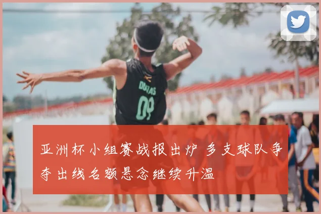 亚洲杯小组赛战报出炉 多支球队争夺出线名额悬念继续升温