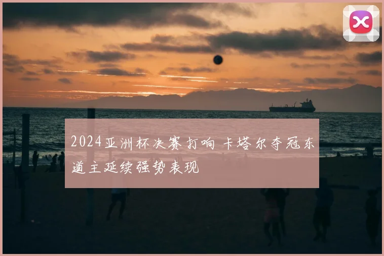 2024亚洲杯决赛打响 卡塔尔夺冠东道主延续强势表现
