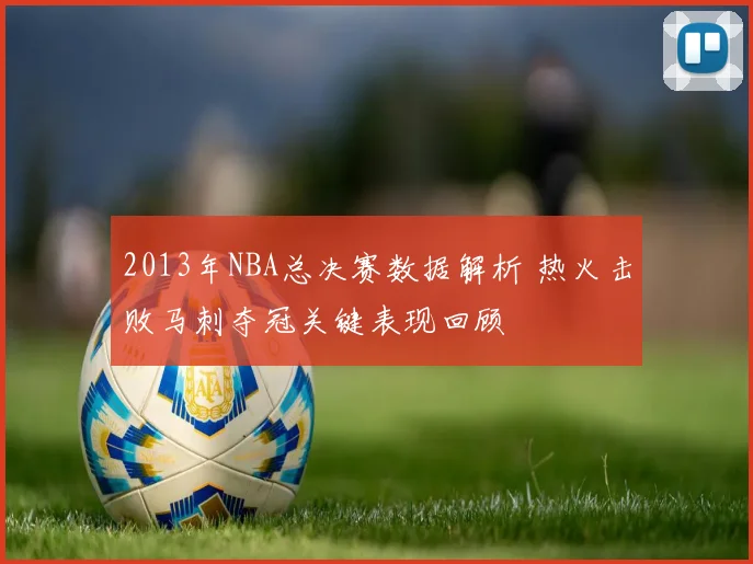 2013年NBA总决赛数据解析 热火击败马刺夺冠关键表现回顾