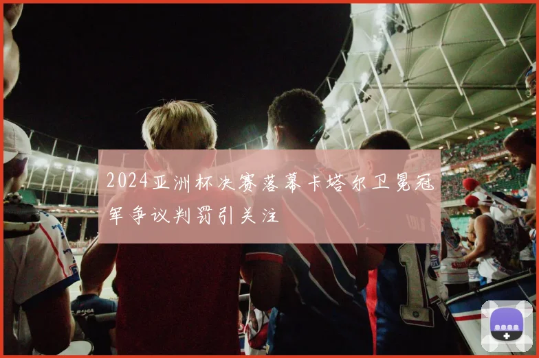 2024亚洲杯决赛落幕卡塔尔卫冕冠军争议判罚引关注
