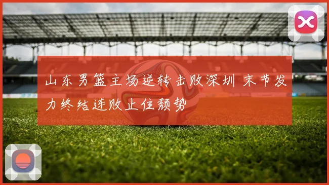 山东男篮主场逆转击败深圳 末节发力终结连败止住颓势