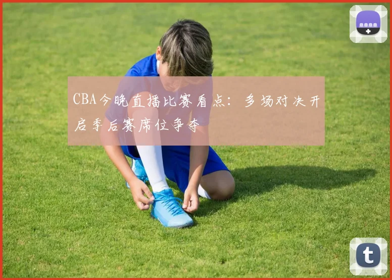 CBA今晚直播比赛看点：多场对决开启季后赛席位争夺