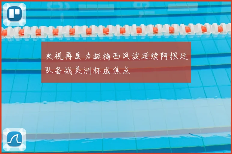 央视再度力挺梅西风波延续阿根廷队备战美洲杯成焦点