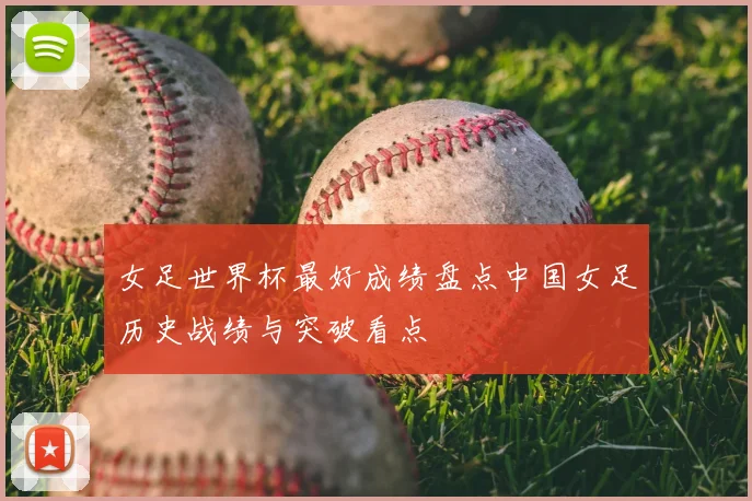女足世界杯最好成绩盘点中国女足历史战绩与突破看点