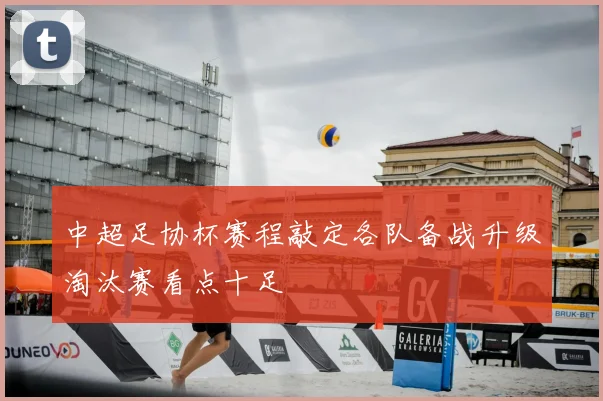 中超足协杯赛程敲定各队备战升级淘汰赛看点十足