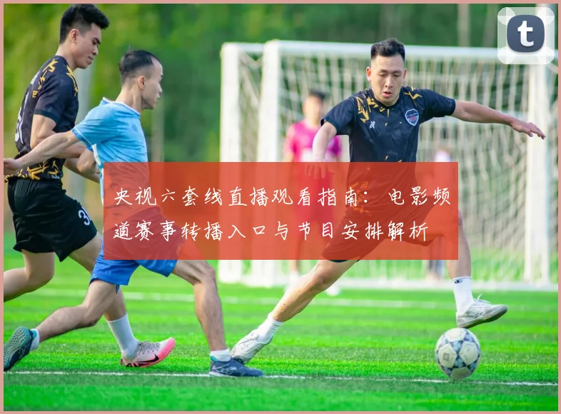 央视六套线直播观看指南:电影频道赛事转播入口与节目安排解析