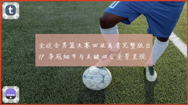 全运会男篮决赛回放高清完整版出炉 争冠细节与关键回合全景呈现