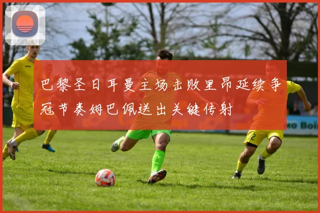 巴黎圣日耳曼主场击败里昂延续争冠节奏姆巴佩送出关键传射