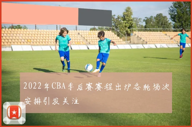 2022年CBA季后赛赛程出炉各轮场次安排引发关注