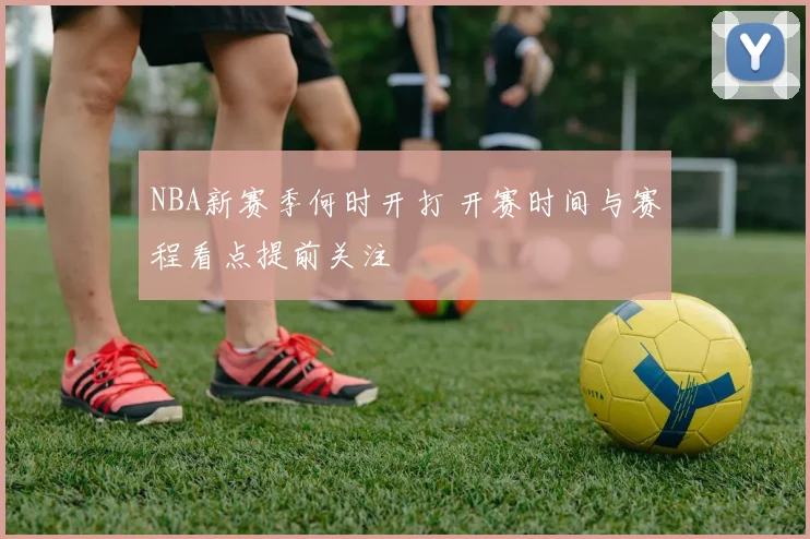 NBA新赛季何时开打 开赛时间与赛程看点提前关注