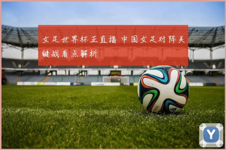 女足世界杯正直播 中国女足对阵关键战看点解析