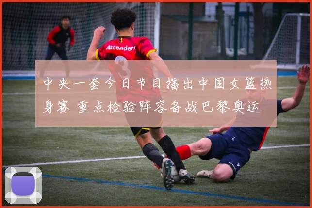 中央一套今日节目播出中国女篮热身赛 重点检验阵容备战巴黎奥运