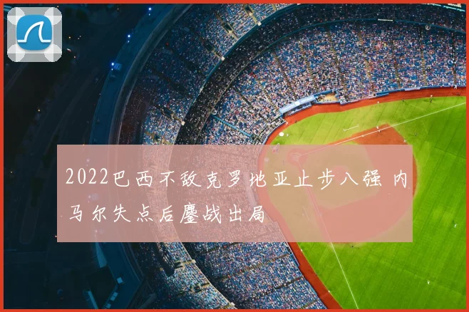 2022巴西不敌克罗地亚止步八强 内马尔失点后鏖战出局