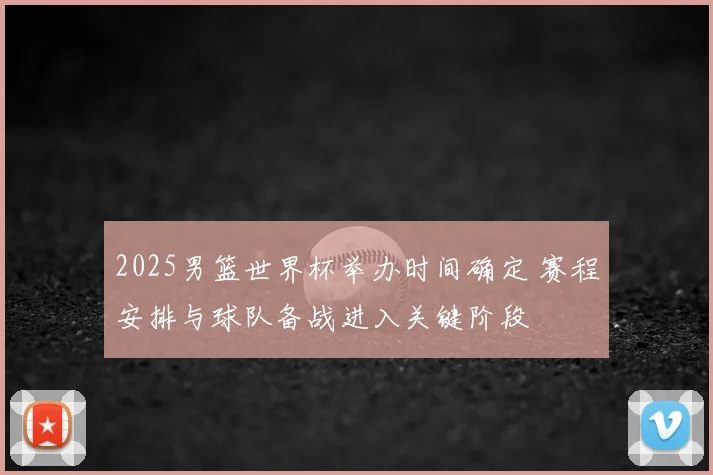 2025男篮世界杯举办时间确定 赛程安排与球队备战进入关键阶段