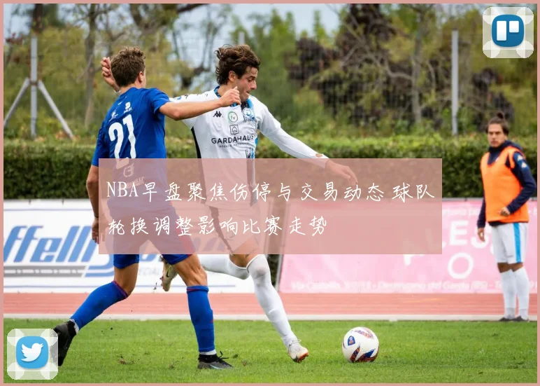 NBA早盘聚焦伤停与交易动态 球队轮换调整影响比赛走势