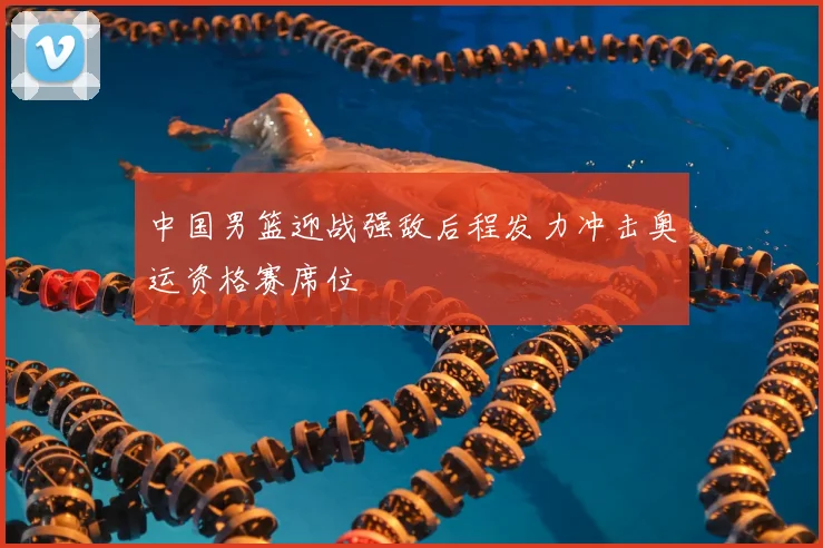 中国男篮迎战强敌后程发力冲击奥运资格赛席位
