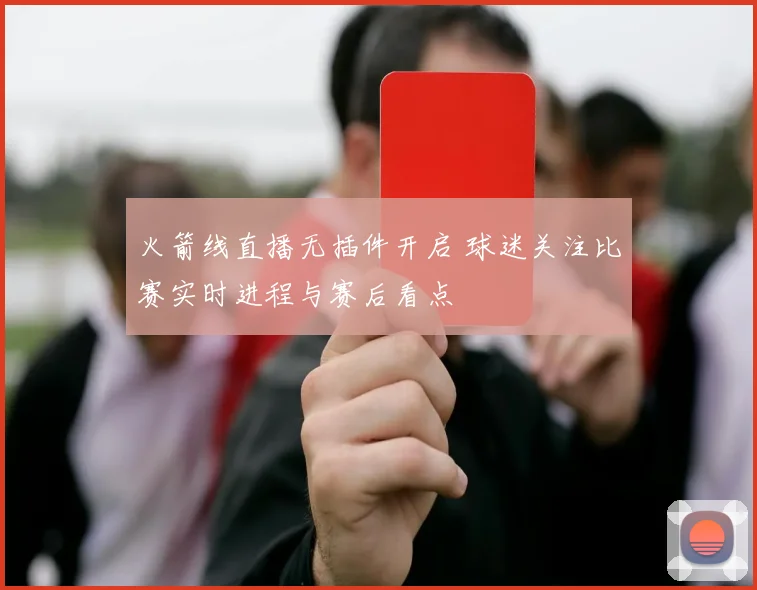 火箭线直播无插件开启 球迷关注比赛实时进程与赛后看点