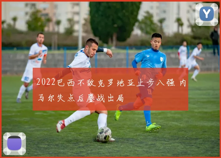 2022巴西不敌克罗地亚止步八强 内马尔失点后鏖战出局