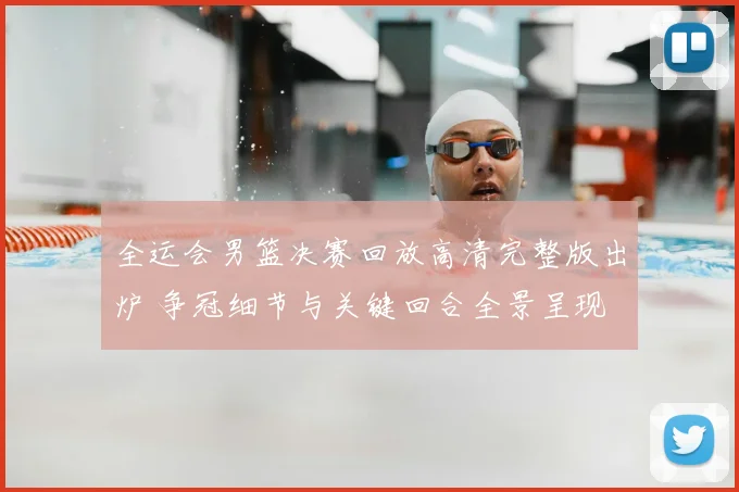 全运会男篮决赛回放高清完整版出炉 争冠细节与关键回合全景呈现