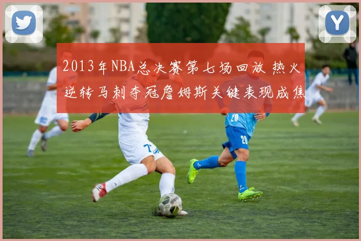 2013年NBA总决赛第七场回放 热火逆转马刺夺冠詹姆斯关键表现成焦点