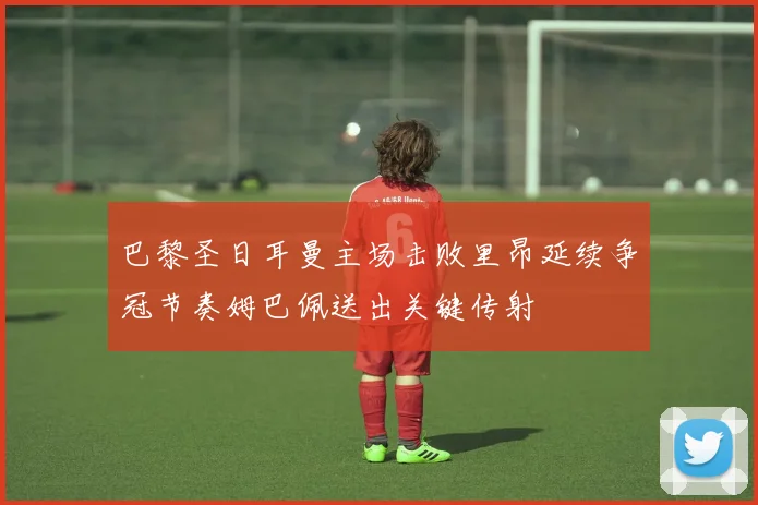 巴黎圣日耳曼主场击败里昂延续争冠节奏姆巴佩送出关键传射