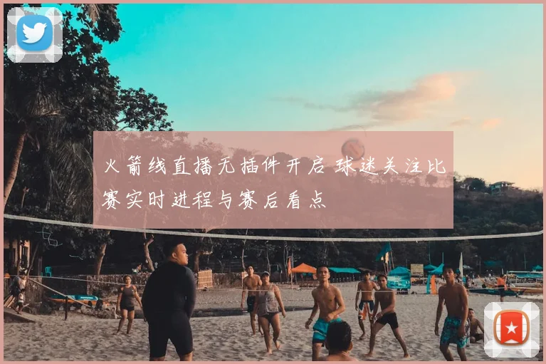火箭线直播无插件开启 球迷关注比赛实时进程与赛后看点