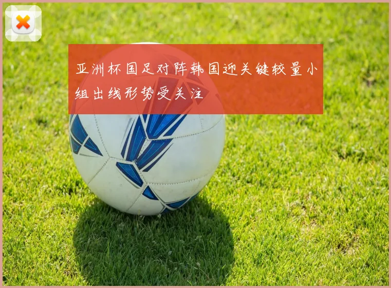 亚洲杯国足对阵韩国迎关键较量小组出线形势受关注