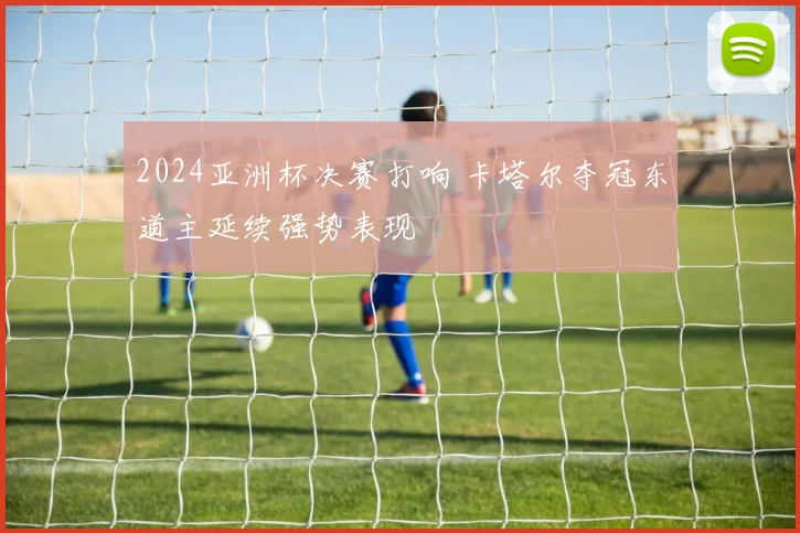 2024亚洲杯决赛打响 卡塔尔夺冠东道主延续强势表现