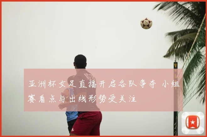 亚洲杯女足直播开启各队争夺 小组赛看点与出线形势受关注