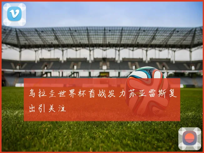 乌拉圭世界杯首战发力苏亚雷斯复出引关注