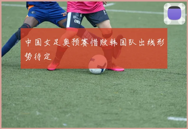 中国女足奥预赛惜败韩国队出线形势待定