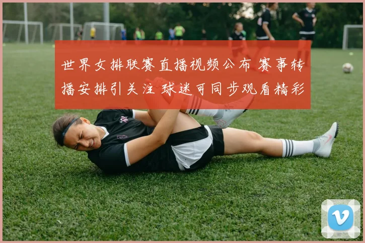 世界女排联赛直播视频公布 赛事转播安排引关注 球迷可同步观看精彩对决