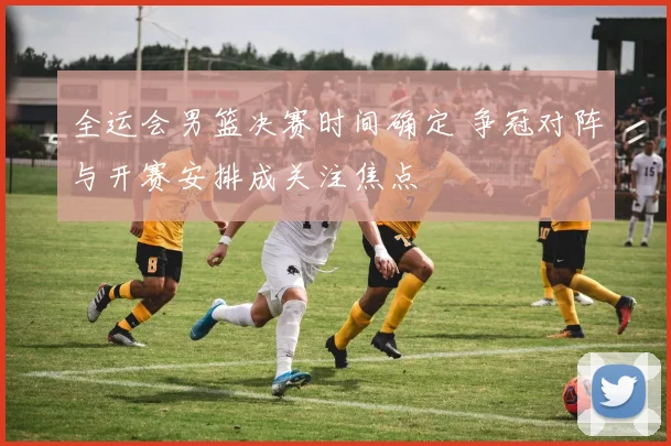 全运会男篮决赛时间确定 争冠对阵与开赛安排成关注焦点