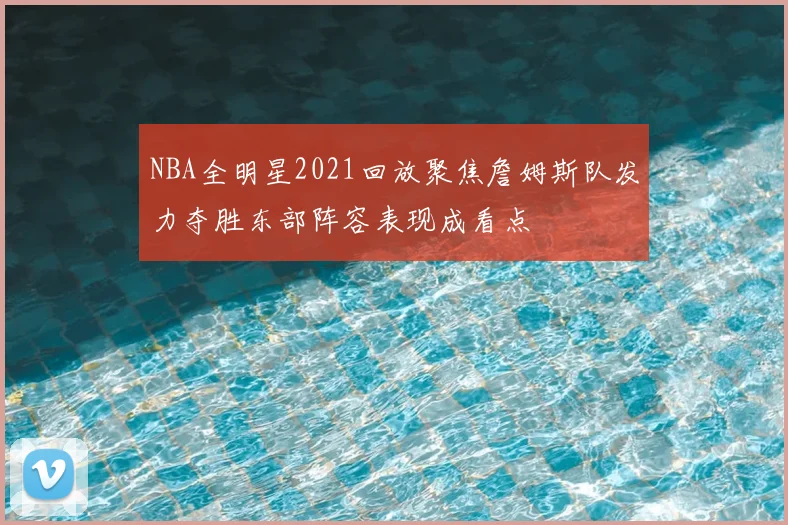 NBA全明星2021回放聚焦詹姆斯队发力夺胜东部阵容表现成看点