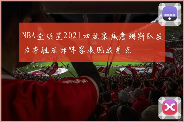 NBA全明星2021回放聚焦詹姆斯队发力夺胜东部阵容表现成看点