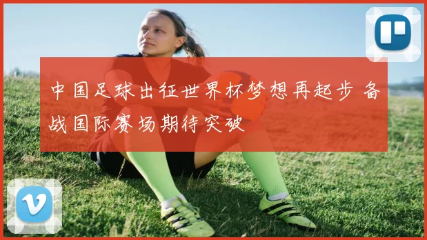 中国足球出征世界杯梦想再起步 备战国际赛场期待突破