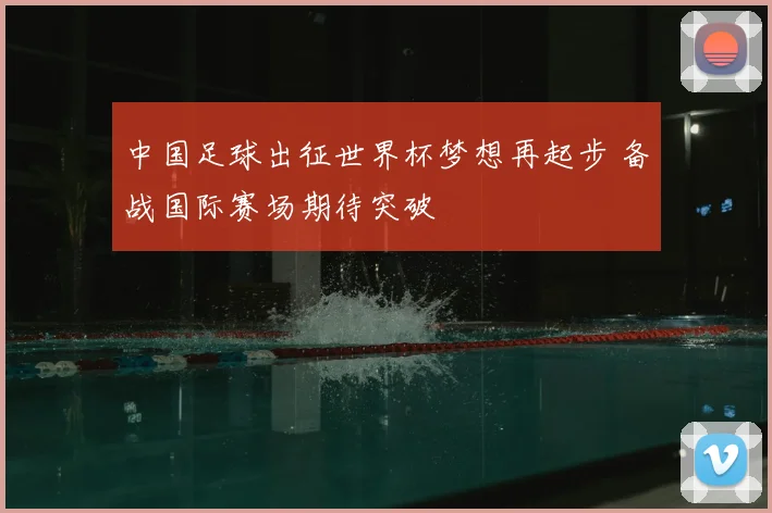 中国足球出征世界杯梦想再起步 备战国际赛场期待突破