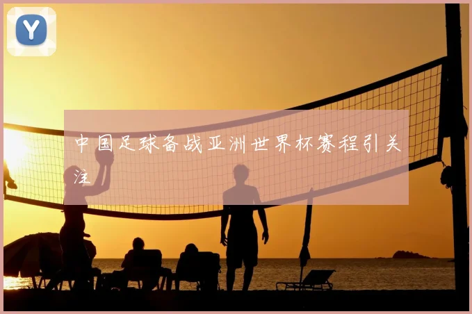 中国足球备战亚洲世界杯赛程引关注