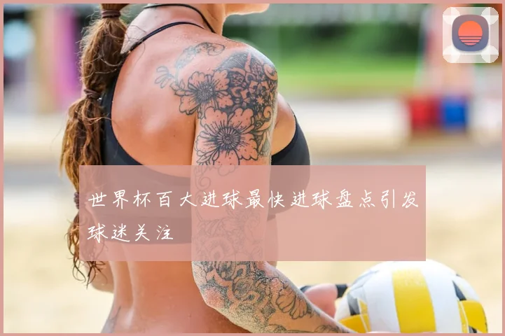 世界杯百大进球最快进球盘点引发球迷关注