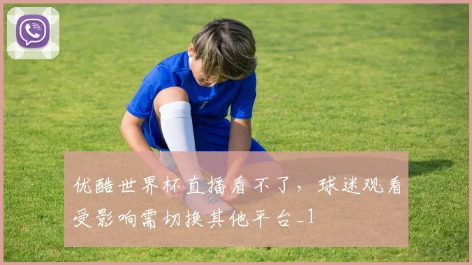 优酷世界杯直播看不了,球迷观看受影响需切换其他平台_1