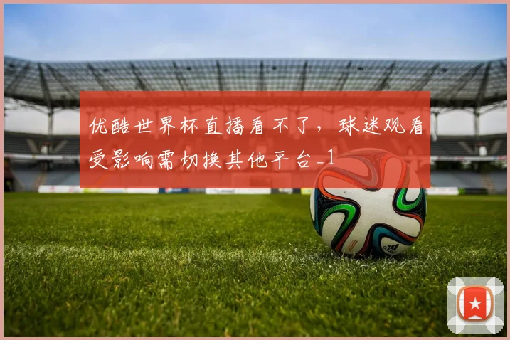 优酷世界杯直播看不了,球迷观看受影响需切换其他平台_1