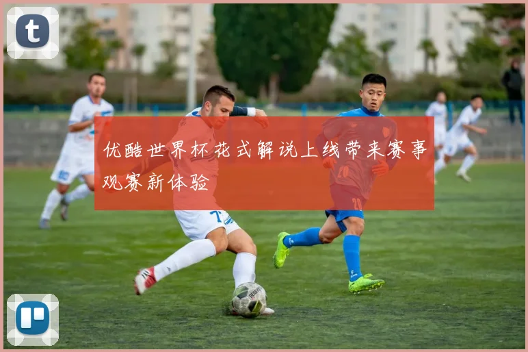 优酷世界杯花式解说上线带来赛事观赛新体验