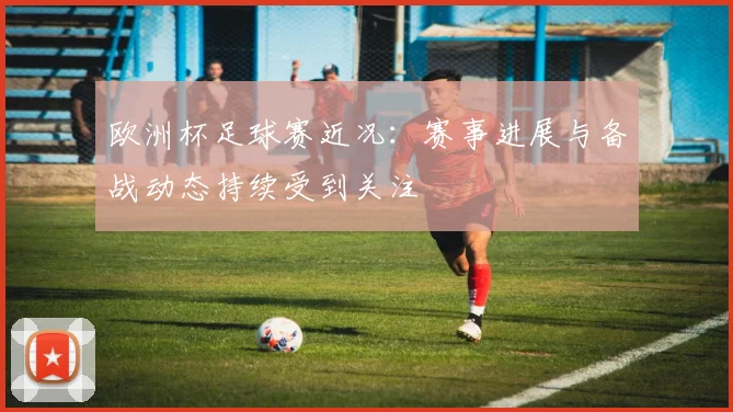 欧洲杯足球赛近况:赛事进展与备战动态持续受到关注